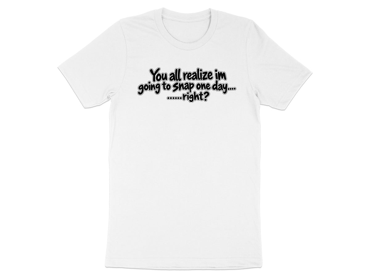 White t-shirt with black text: "You all realize im going to snap one day....right?"