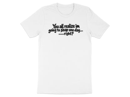 White t-shirt with black text: "You all realize im going to snap one day....right?"
