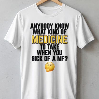White t-shirt with text "ANYBODY KNOW WHAT KIND OF MEDICINE TO TAKE WHEN YOU SICK OF A MF?".