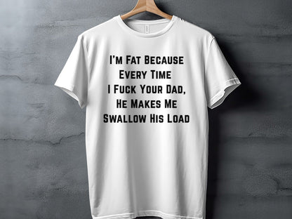 White t-shirt with black text: "I'M FAT BECAUSE EVERY TIME I FUCK YOUR DAD, HE MAKES ME SWALLOW HIS LOAD".