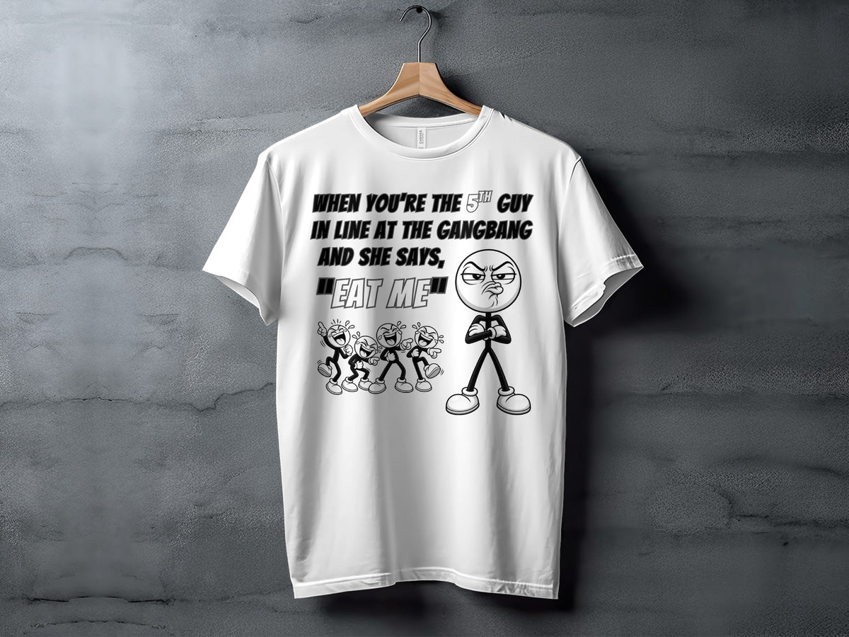 White t-shirt with text "When you're the 5th guy in line at the gangbang and she says, 'Eat me'".