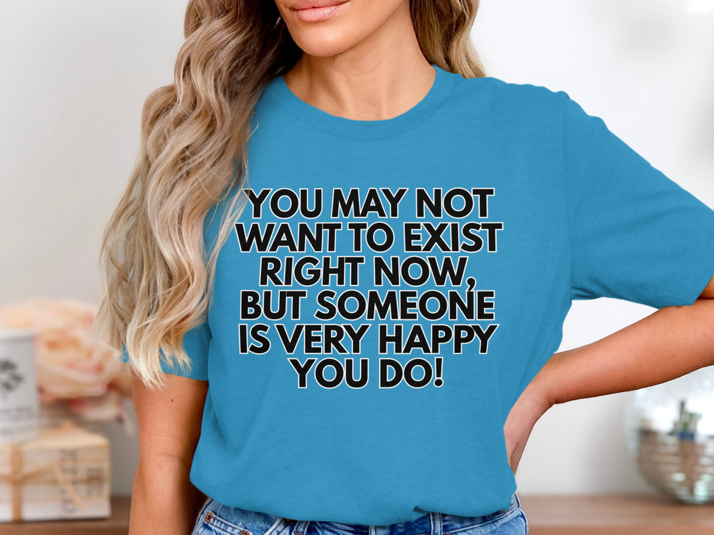 Blue t-shirt with text: "YOU MAY NOT WANT TO EXIST RIGHT NOW, BUT SOMEONE IS VERY HAPPY YOU DO!"