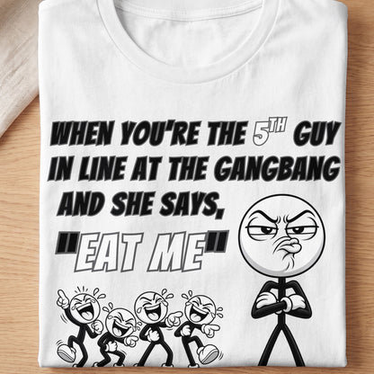 White t-shirt with text "When you're the 5th guy in line at the gangbang and she says, 'Eat me'".
